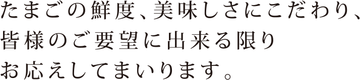 たまごの鮮度、美味しさにこだわり、 皆様のご望に出来る限りお応えしてまいります。