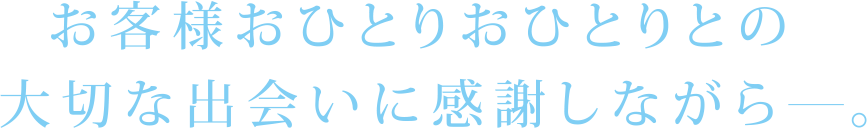 お客様おひとりおひとりとの大切な出会いに感謝しながら。