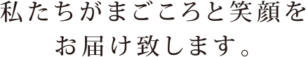 私たちがまごころと笑顔をお届け致します。