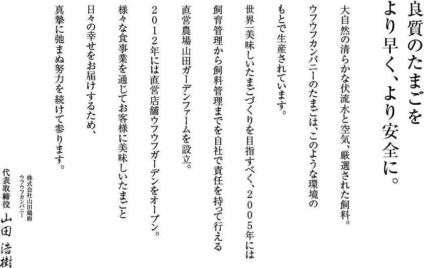 良質のたまごをより早く、より安全に。大自然の清らかな伏流水と空気、厳選された飼料。ウフウフカンパニーのたまごは、このようなこのような環境のもとで生産されています。世界一美味しいたまごづくりを目指すべく、2005年には飼育管理から飼料管理までを自社で責任を持って行える直営農場山田ガーデンファームを設立。2012年には直営店舗ウフウフガーデンをオープン。様々な食事業を通じてお客様に美味しいたまごと日々の幸せをお届けするため、真摯に弛まぬ努力を続けて参ります。