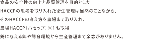 食品の安全性と品質管理を目的としたHACCPの思考を取り入れた衛生管理は当然ながらそのHACCPの考え方を農場まで取り入れ、農場HACCPも取得。鶏に与える餌や飼育環境から生産管理まで余念がありません。