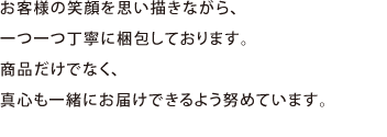 お客様の笑顔を思い描きながら、一つ一つ丁寧に梱包しております。商品だけでなく、真心も一緒にお届けできるよう努めています。