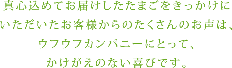真心込めてお届けしたたまごをきっかけにいただいたお客様からのたくさんのお声は、ウフウフカンパニーにとって、かけがえのない喜びです。