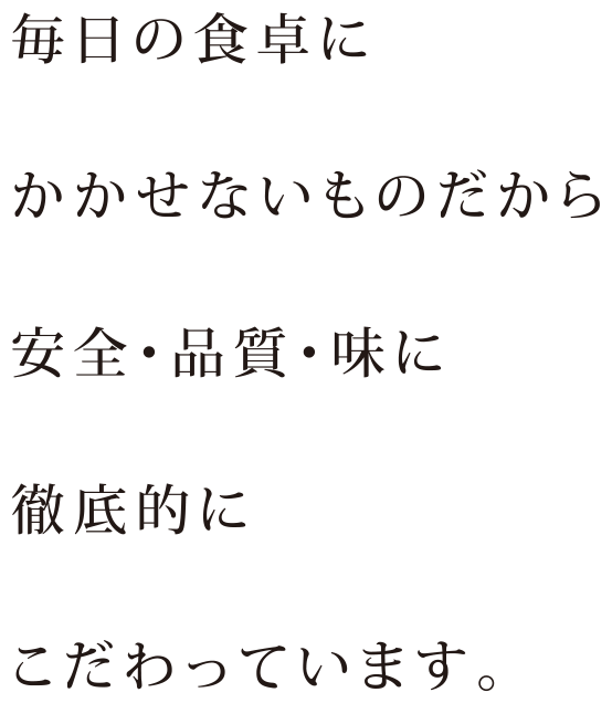 毎日の食卓にかかせないものだから安全・品質・味に徹底的にこだわっています。