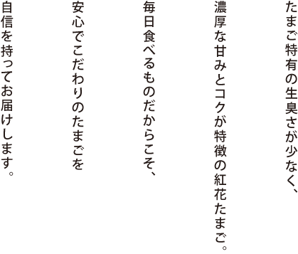 たまご特有の生臭さが少なく、濃厚な甘みとコクが特徴の紅花たまご。毎日食べるものだからこそ、安心でこだわりのたまごを自信を持ってお届けします。